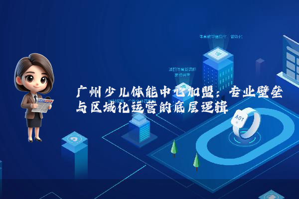 广州少儿体能中心加盟：专业壁垒与区域化运营的底层逻辑